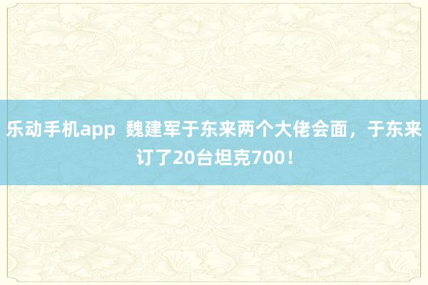 乐动手机app  魏建军于东来两个大佬会面，于东来订了20台坦克700！