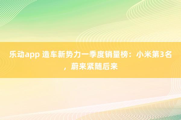 乐动app 造车新势力一季度销量榜：小米第3名，蔚来紧随后来