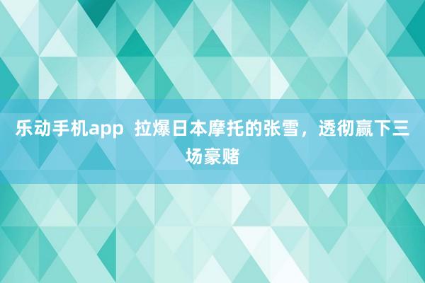 乐动手机app  拉爆日本摩托的张雪，透彻赢下三场豪赌