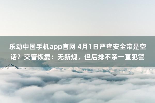 乐动中国手机app官网 4月1日严查安全带是空话？交管恢复：无新规，但后排不系一直犯警