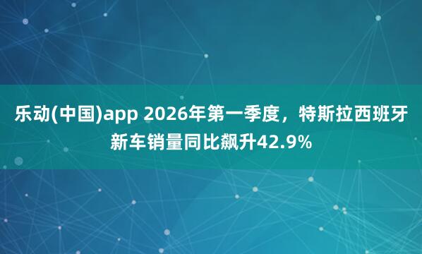 乐动(中国)app 2026年第一季度，特斯拉西班牙新车销量同比飙升42.9%