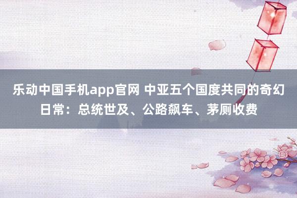 乐动中国手机app官网 中亚五个国度共同的奇幻日常：总统世及、公路飙车、茅厕收费