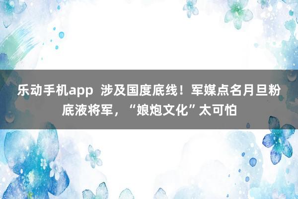 乐动手机app  涉及国度底线！军媒点名月旦粉底液将军，“娘炮文化”太可怕