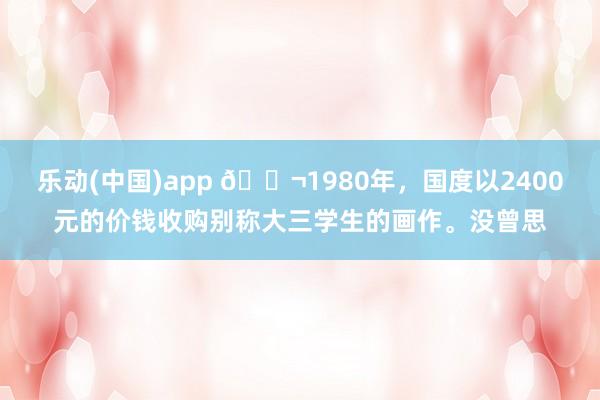 乐动(中国)app 🌬1980年，国度以2400元的价钱收购别称大三学生的画作。没曾思