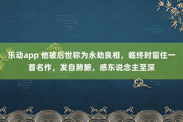 乐动app 他被后世称为永劫良相，临终时留住一首名作，发自肺腑，感东说念主至深