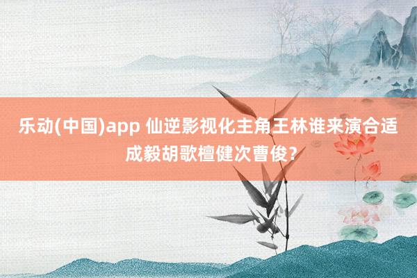 乐动(中国)app 仙逆影视化主角王林谁来演合适 成毅胡歌檀健次曹俊？