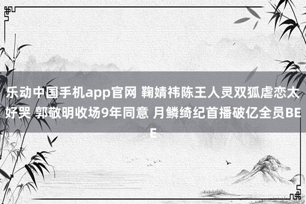 乐动中国手机app官网 鞠婧祎陈王人灵双狐虐恋太好哭 郭敬明收场9年同意 月鳞绮纪首播破亿全员BE
