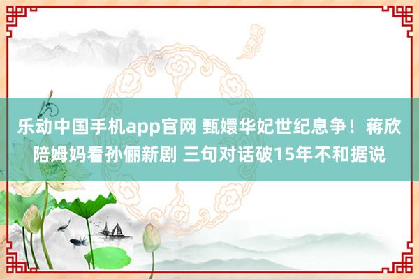 乐动中国手机app官网 甄嬛华妃世纪息争！蒋欣陪姆妈看孙俪新剧 三句对话破15年不和据说