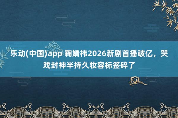乐动(中国)app 鞠婧祎2026新剧首播破亿，哭戏封神半持久妆容标签碎了