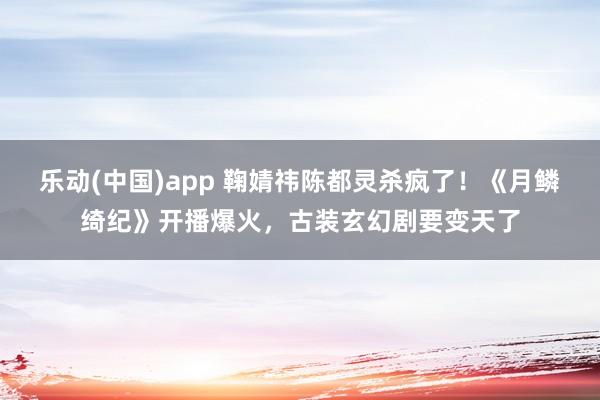 乐动(中国)app 鞠婧祎陈都灵杀疯了！《月鳞绮纪》开播爆火，古装玄幻剧要变天了