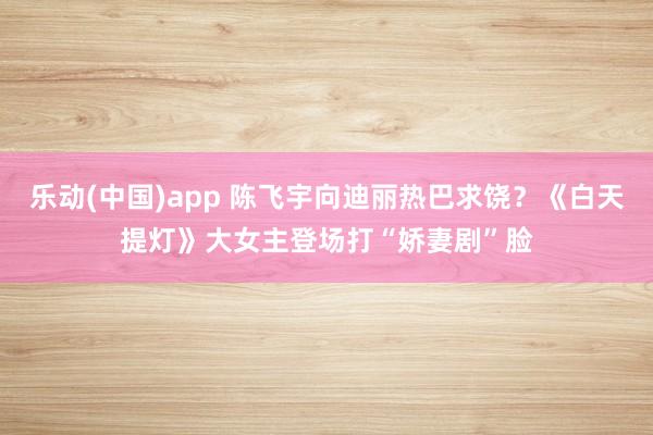 乐动(中国)app 陈飞宇向迪丽热巴求饶？《白天提灯》大女主登场打“娇妻剧”脸