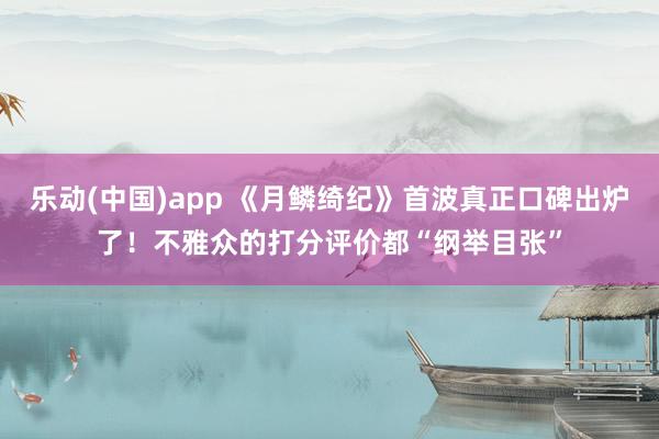 乐动(中国)app 《月鳞绮纪》首波真正口碑出炉了！不雅众的打分评价都“纲举目张”