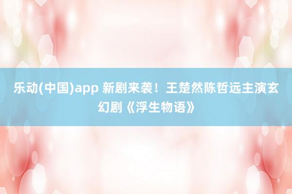 乐动(中国)app 新剧来袭！王楚然陈哲远主演玄幻剧《浮生物语》