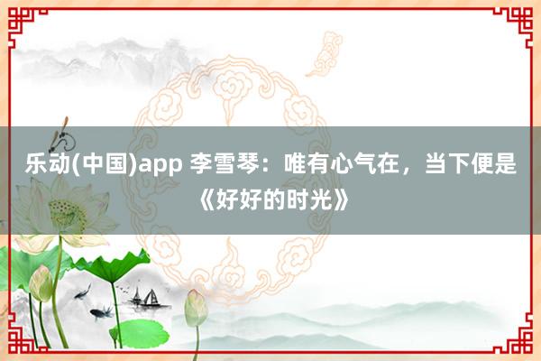 乐动(中国)app 李雪琴：唯有心气在，当下便是《好好的时光》