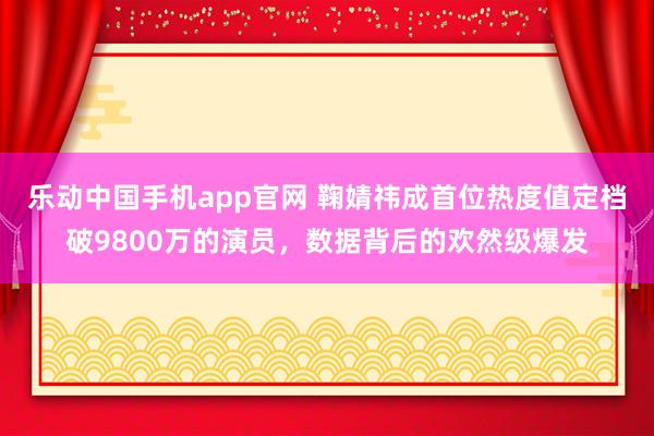 乐动中国手机app官网 鞠婧祎成首位热度值定档破9800万的演员，数据背后的欢然级爆发