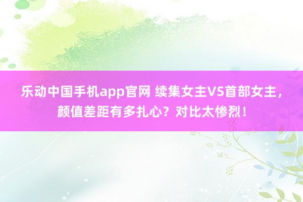乐动中国手机app官网 续集女主VS首部女主，颜值差距有多扎心？对比太惨烈！