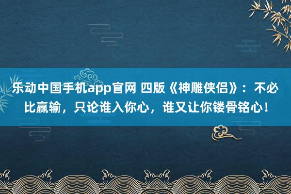乐动中国手机app官网 四版《神雕侠侣》：不必比赢输，只论谁入你心，谁又让你镂骨铭心！