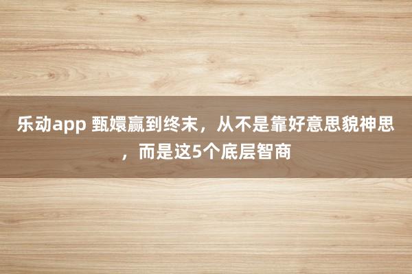 乐动app 甄嬛赢到终末，从不是靠好意思貌神思，而是这5个底层智商