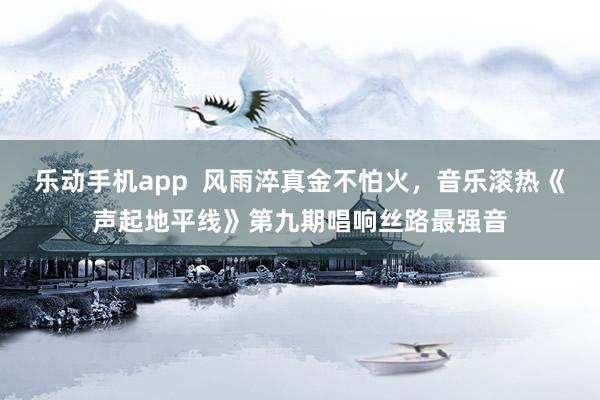 乐动手机app  风雨淬真金不怕火，音乐滚热《声起地平线》第九期唱响丝路最强音