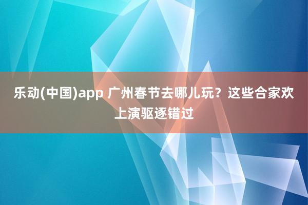 乐动(中国)app 广州春节去哪儿玩？这些合家欢上演驱逐错过