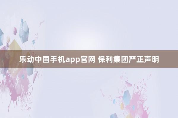 乐动中国手机app官网 保利集团严正声明