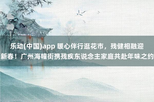 乐动(中国)app 暖心伴行逛花市，残健相融迎新春！广州海幢街携残疾东说念主家庭共赴年味之约