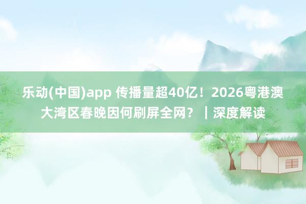 乐动(中国)app 传播量超40亿！2026粤港澳大湾区春晚因何刷屏全网？｜深度解读