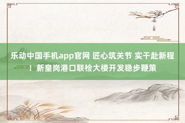 乐动中国手机app官网 匠心筑关节 实干赴新程！新皇岗港口联检大楼开发稳步鞭策