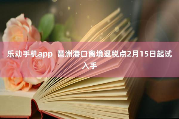乐动手机app  琶洲港口离境退税点2月15日起试入手