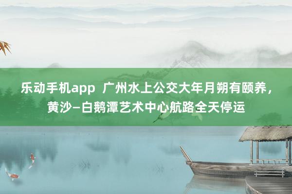 乐动手机app  广州水上公交大年月朔有颐养，黄沙—白鹅潭艺术中心航路全天停运