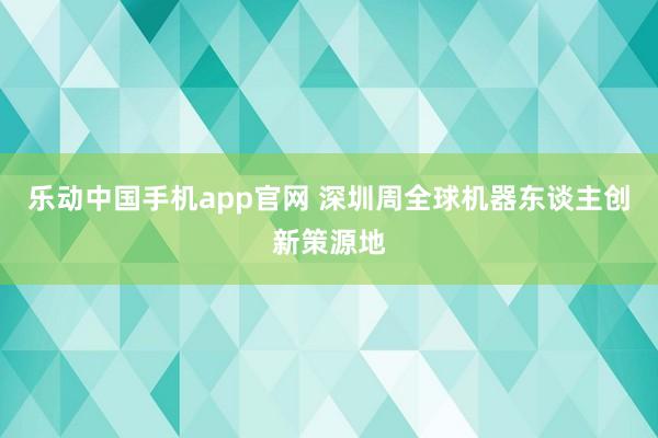 乐动中国手机app官网 深圳周全球机器东谈主创新策源地