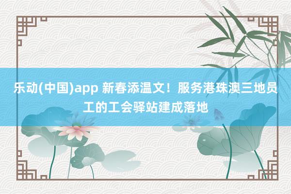 乐动(中国)app 新春添温文！服务港珠澳三地员工的工会驿站建成落地
