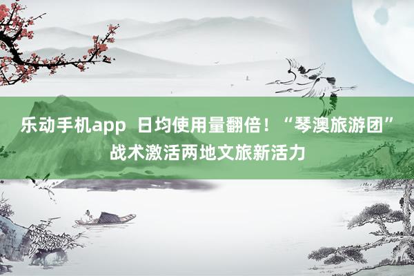 乐动手机app  日均使用量翻倍！“琴澳旅游团”战术激活两地文旅新活力