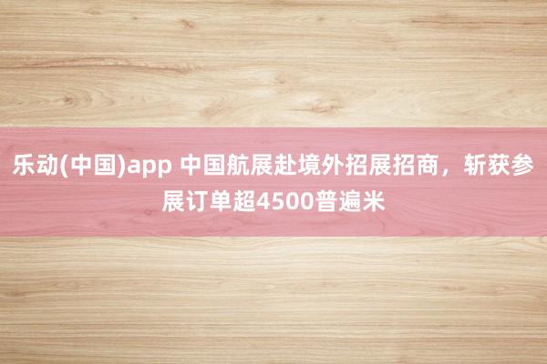 乐动(中国)app 中国航展赴境外招展招商，斩获参展订单超4500普遍米