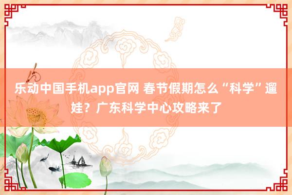 乐动中国手机app官网 春节假期怎么“科学”遛娃？广东科学中心攻略来了