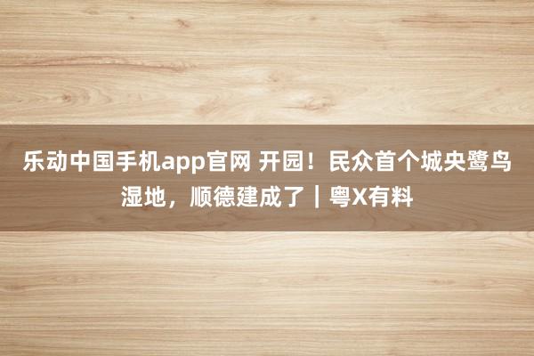 乐动中国手机app官网 开园！民众首个城央鹭鸟湿地，顺德建成了｜粤X有料
