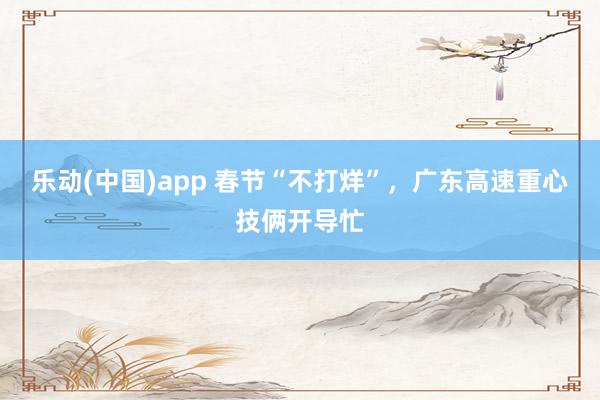 乐动(中国)app 春节“不打烊”，广东高速重心技俩开导忙