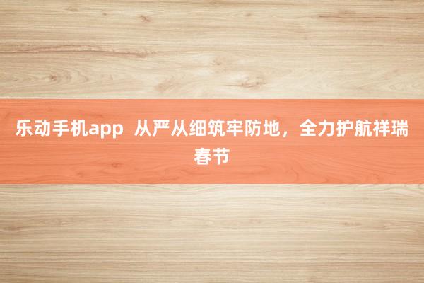 乐动手机app  从严从细筑牢防地，全力护航祥瑞春节