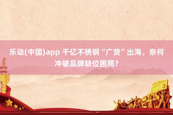 乐动(中国)app 千亿不锈钢“广货”出海，奈何冲破品牌缺位困局？