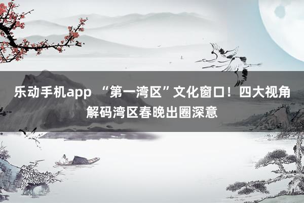 乐动手机app  “第一湾区”文化窗口！四大视角解码湾区春晚出圈深意